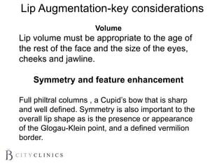 Volume
Lip volume must be appropriate to the age of
the rest of the face and the size of the eyes,
cheeks and jawline.
Symmetry and feature enhancement
Full philtral columns , a Cupid’s bow that is sharp
and well defined. Symmetry is also important to the
overall lip shape as is the presence or appearance
of the Glogau-Klein point, and a defined vermilion
border.
Lip Augmentation-key considerations
 