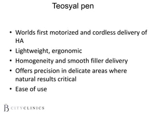 Teosyal pen
• Worlds first motorized and cordless delivery of
HA
• Lightweight, ergonomic
• Homogeneity and smooth filler delivery
• Offers precision in delicate areas where
natural results critical
• Ease of use
 
