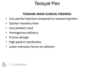 Teosyal Pen
TEOXANE-MAIN CLINICAL FINDINGS
• Less painful injection compared to manual injection
• Quicker recovery time
• Less product used
• Homogenous delivery
• Precise dosage
• High patient satisfaction
• Lower extrusion forces on delivery
 
