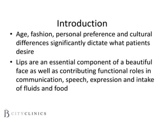 Introduction
• Age, fashion, personal preference and cultural
differences significantly dictate what patients
desire
• Lips are an essential component of a beautiful
face as well as contributing functional roles in
communication, speech, expression and intake
of fluids and food
 