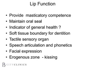 Lip Function
• Provide masticatory competence
• Maintain oral seal
• Indicator of general health ?
• Soft tissue boundary for dentition
• Tactile sensory organ
• Speech articulation and phonetics
• Facial expression
• Erogenous zone - kissing
 