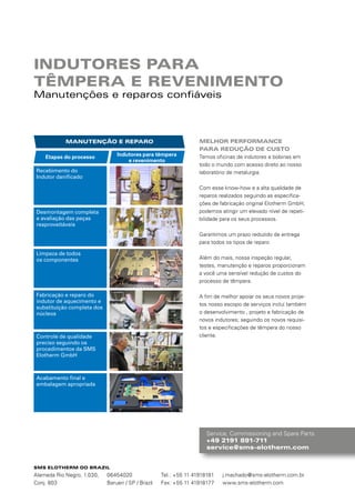 Service, Commissioning and Spare Parts
+49 2191 891-711
service@sms-elotherm.com
INDUTORES PARA
TÊMPERA E REVENIMENTO
Manutenções e reparos confiáveis
MELHOR PERFORMANCE
PARA REDUÇÃO DE CUSTO
Temos oficinas de indutores e bobinas em
todo o mundo com acesso direto ao nosso
laboratório de metalurgia.
Com esse know-how e a alta qualidade de
reparos realizados seguindo as especifica-
ções de fabricação original Elotherm GmbH,
podemos atingir um elevado nível de repeti-
bilidade para os seus processos.
Garantimos um prazo reduzido de entrega
para todos os tipos de reparo
Além do mais, nossa inspeção regular,
­testes, manutenção e reparos proporcionam
a você uma sensível redução de custos do
processo de têmpera.
A fim de melhor apoiar os seus novos proje-
tos nosso escopo de serviços inclui também
o desenvolvimento , projeto e fabricação de
novos indutores; seguindo os novos requisi-
tos e especificações de têmpera do nosso
cliente.
Recebimento do
Indutor danificado
Desmontagem completa
e avaliação das peças
reaproveitáveis
Limpeza de todos
os componentes
Fabricação e reparo do
indutor de aquecimento e
substituição completa dos
núcleos
Controle de qualidade
preciso seguindo os
procedimentos da SMS
Elotherm GmbH
Acabamento final e
embalagem apropriada
SMS ELOTHERM DO BRAZIL
Alameda Rio Negro, 1.030,
Conj. 803
06454020
Barueri / SP / Brazil
Tel.: +55 11 41918181
Fax: +55 11 41918177
j.machado@sms-elotherm.com.br
www.sms-elotherm.com
 