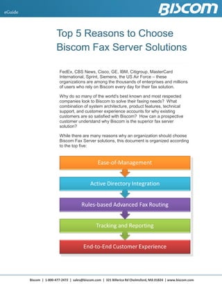 Biscom | 1-800-477-2472 | sales@biscom.com | 321 Billerica Rd Chelmsford, MA 01824 | www.biscom.com
eGuide
Top 5 Reasons to ChooseTop 5 Reasons to ChooseTop 5 Reasons to Choose
Biscom Fax Server SolutionsBiscom Fax Server SolutionsBiscom Fax Server Solutions
FedEx, CBS News, Cisco, GE, IBM, Citigroup, MasterCard
International, Sprint, Siemens, the US Air Force – these
organizations are among the thousands of enterprises and millions
of users who rely on Biscom every day for their fax solution.
Why do so many of the world's best known and most respected
companies look to Biscom to solve their faxing needs? What
combination of system architecture, product features, technical
support, and customer experience accounts for why existing
customers are so satisfied with Biscom? How can a prospective
customer understand why Biscom is the superior fax server
solution?
While there are many reasons why an organization should choose
Biscom Fax Server solutions, this document is organized according
to the top five:
 