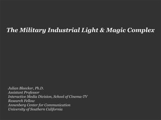 The Military Industrial Light & Magic Complex




Julian Bleecker, Ph.D.
Assistant Professor
Interactive Media Division, School of Cinema-TV
Research Fellow
Annenberg Center for Communication
University of Southern California
 