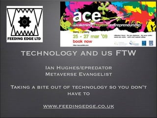 technology and us FTW
           Ian Hughes/epredator
           Metaverse Evangelist

Taking a bite out of technology so you don’t
                   have to

          www.feedingedge.co.uk
 