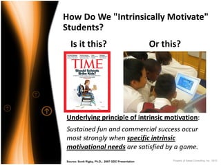 How Do We "Intrinsically Motivate" 
Students?
  Is it this?                                       Or this?




Underlying principle of intrinsic motivation:
Sustained fun and commercial success occur
most strongly when specific intrinsic
motivational needs are satisfied by a game.
Source: Scott Rigby, Ph.D., 2007 GDC Presentation         Property of Saisei Consulting, Inc. 2010
 