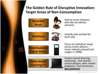 The Golden Rule of Disruptive Innovation: 
Target Areas of Non‐Consumption

    Recorded           Sold to music listeners 
                       who did not attend 
     Music             concerts


                       Initially only worked for 
   Telephone           local calls

                       Focus on individual songs 
  Downloadable         versus entire albums –
                       music industry phased out 
  Digital Media        singles in 1990s

                       Project‐based learning; 
  Game‐based           eLearning;  new charter 
                       school designs; after school 
  Learning???          programs; new territories, 
                       low achievers
                                   Property of Saisei Consulting, Inc. 2010
 