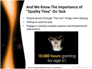 And We Know The Importance of 
  "Quality Time" On Task
• People persist through "non‐fun" things when playing
• Willing to work to play
• Engage in socially complex systems and interpersonal 
  interactions




   Source: Scott Rigby 2008 GDC Presentation; Jane McGonigal   Property of Saisei Consulting, Inc. 2010
 