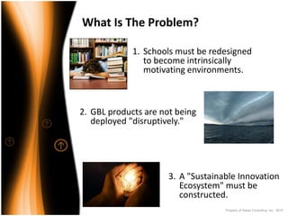 What Is The Problem?

             1. Schools must be redesigned 
                to become intrinsically 
                motivating environments.



2. GBL products are not being 
   deployed "disruptively."




                      3. A "Sustainable Innovation 
                         Ecosystem" must be 
                         constructed.
                                    Property of Saisei Consulting, Inc. 2010
 