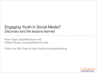 Engaging Youth in Social Media?
Discovery and the lessons learned
Peter Tögel, ptogel@clemson.edu
Walker Massey, emassey@clemson.edu
Follow our PSA Team @: http://twitter.com/psamarketing
 