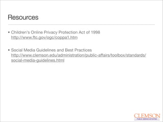 Resources
• Children's Online Privacy Protection Act of 1998
http://www.ftc.gov/ogc/coppa1.htm
• Social Media Guidelines and Best Practices
http://www.clemson.edu/administration/public-affairs/toolbox/standards/
social-media-guidelines.html
 
