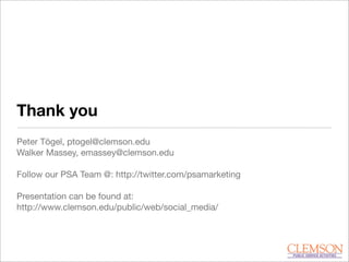 Thank you
Peter Tögel, ptogel@clemson.edu
Walker Massey, emassey@clemson.edu
Follow our PSA Team @: http://twitter.com/psamarketing
Presentation can be found at:
http://www.clemson.edu/public/web/social_media/
 