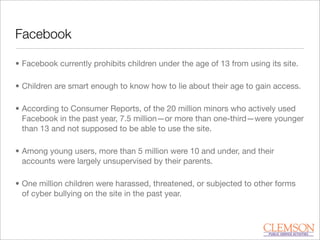 Facebook
• Facebook currently prohibits children under the age of 13 from using its site.
• Children are smart enough to know how to lie about their age to gain access.
• According to Consumer Reports, of the 20 million minors who actively used
Facebook in the past year, 7.5 million—or more than one-third—were younger
than 13 and not supposed to be able to use the site.
• Among young users, more than 5 million were 10 and under, and their
accounts were largely unsupervised by their parents.
• One million children were harassed, threatened, or subjected to other forms
of cyber bullying on the site in the past year.
 