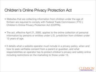 Children's Online Privacy Protection Act
• Websites that are collecting information from children under the age of
thirteen are required to comply with Federal Trade Commission ( FTC )
Children's Online Privacy Protection Act (COPPA).
• The act, effective April 21, 2000, applies to the online collection of personal
information by persons or entities under U.S. jurisdiction from children under
13 years of age.
• It details what a website operator must include in a privacy policy, when and
how to seek veriﬁable consent from a parent or guardian, and what
responsibilities an operator has to protect children's privacy and safety online
including restrictions on the marketing to those under 13.
 