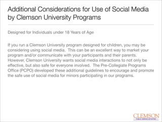 Additional Considerations for Use of Social Media
by Clemson University Programs
Designed for Individuals under 18 Years of Age
If you run a Clemson University program designed for children, you may be
considering using social media. This can be an excellent way to market your
program and/or communicate with your participants and their parents.
However, Clemson University wants social media interactions to not only be
effective, but also safe for everyone involved. The Pre-Collegiate Programs
Ofﬁce (PCPO) developed these additional guidelines to encourage and promote
the safe use of social media for minors participating in our programs.
 