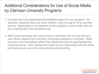 Additional Considerations for Use of Social Media
by Clemson University Programs
1. Consider the most appropriate Social Media option for your program. For
example, Facebook does not allow children under the age of 13 to use their
service. Depending on the speciﬁcs of your program, social media may not
be an appropriate communication tool.
2. When communicating with minors online, remember that you are acting in
your ofﬁcial capacity as a Clemson University employee or volunteer. Make
sure your communications reﬂect that relationship and are appropriate and
not too personal. Don’t change the nature of your relationship with the minor
just because you are in the more informal online setting.
 