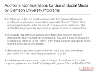 Additional Considerations for Use of Social Media
by Clemson University Programs
3. In follow up to item 2 it is not recommended that Clemson University
employees or volunteers personally engage with (“friend,” “follow” etc.)
program participants under the age of 18 on any social media site. Use
ofﬁcial Clemson University sponsored or approved sites to communicate.
4. Encourage respectful and appropriate interactions between program
participants. Bullying must not be tolerated. Any online bullying should be
stopped and reported to the PCPO. If any illegal conduct takes place online,
report it to the police immediately.
5. Before posting pictures of a minor online, make sure you have written
permission from the minor’s legal guardian(s) to do so.
If you have questions or concerns about the use of social media for youth
programs, please contact the Pre-Collegiate Programs Ofﬁce at 864-656-5535.
 