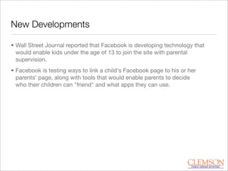 New Developments
• Wall Street Journal reported that Facebook is developing technology that
would enable kids under the age of 13 to join the site with parental
supervision.
• Facebook is testing ways to link a child's Facebook page to his or her
parents' page, along with tools that would enable parents to decide
who their children can "friend" and what apps they can use.
 