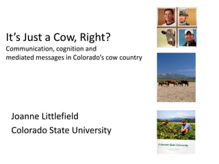 It’s Just a Cow, Right?
Communication, cognition and
mediated messages in Colorado’s cow country




 Joanne Littlefield
 Colorado State University
 