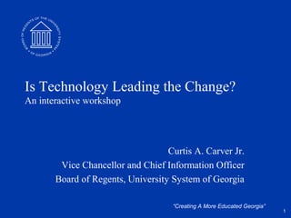 Is Technology Leading the Change?
An interactive workshop




                                   Curtis A. Carver Jr.
        Vice Chancellor and Chief Information Officer
       Board of Regents, University System of Georgia

                                    “Creating A More Educated Georgia”
                                                                         1
 
