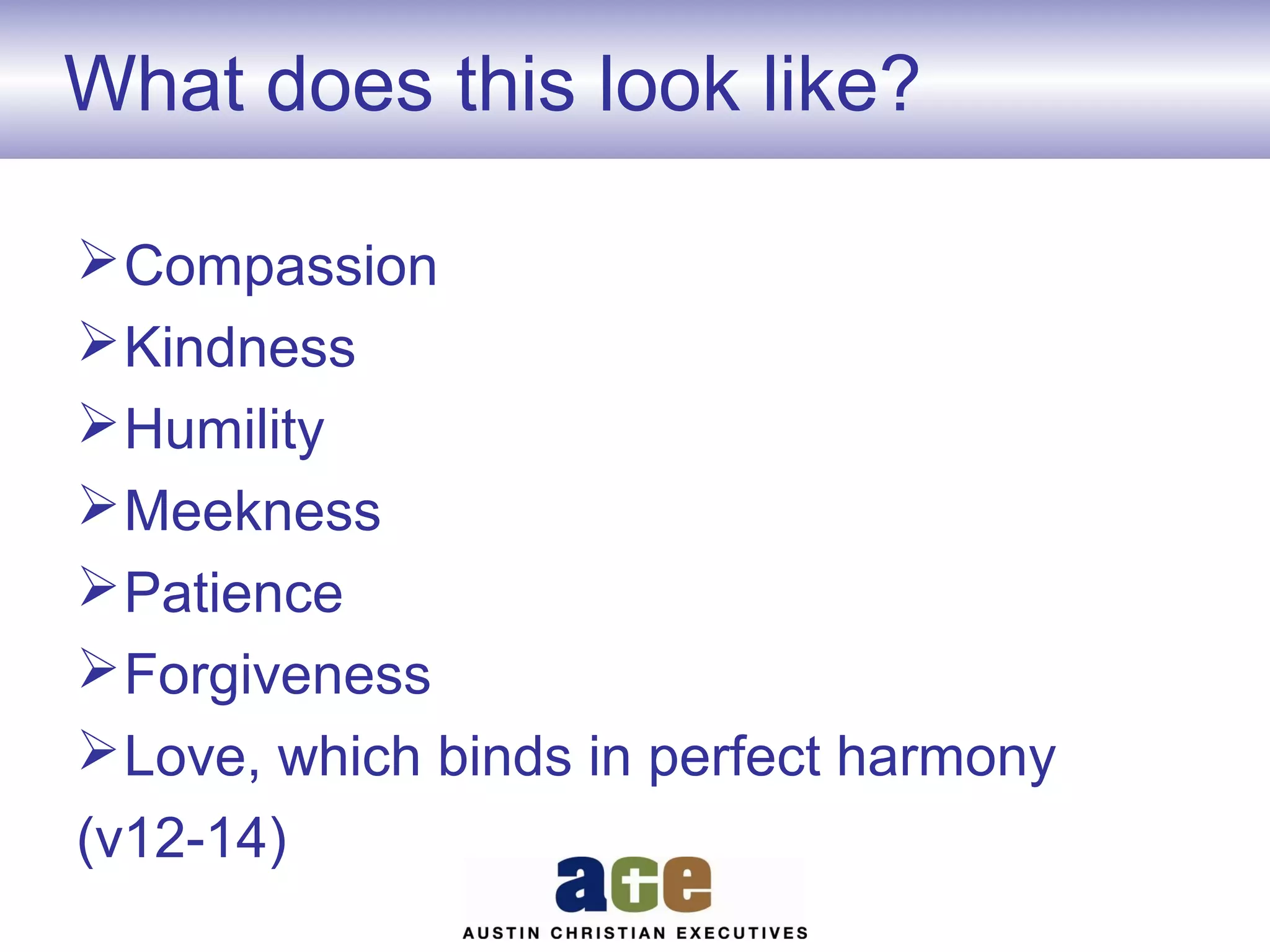 What does this look like?
 Compassion
 Kindness
 Humility
 Meekness
 Patience
 Forgiveness
 Love, which binds in perfect harmony
(v12-14)

 