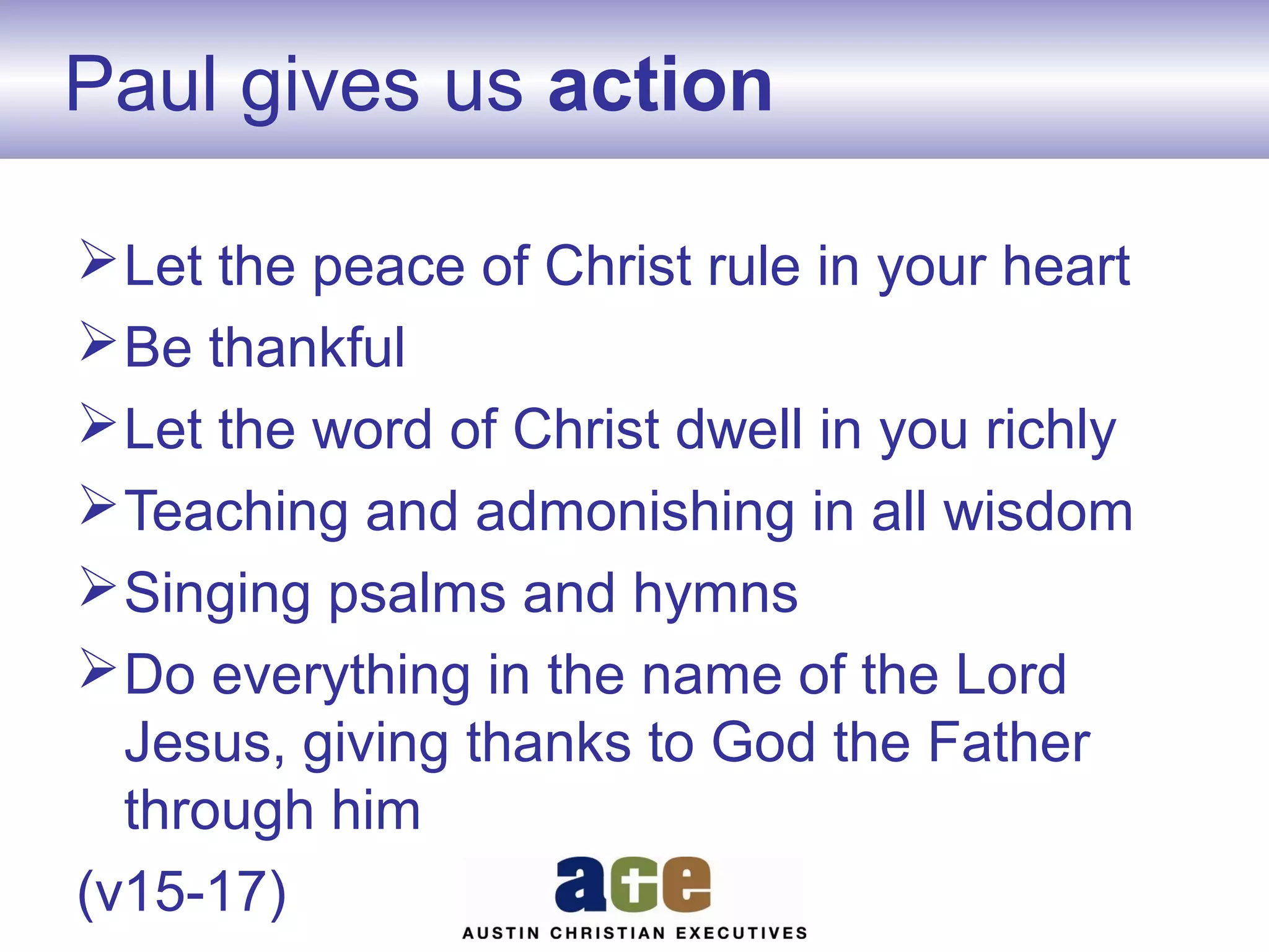 Paul gives us action
 Let the peace of Christ rule in your heart
 Be thankful
 Let the word of Christ dwell in you richly
 Teaching and admonishing in all wisdom
 Singing psalms and hymns
 Do everything in the name of the Lord
Jesus, giving thanks to God the Father
through him
(v15-17)

 