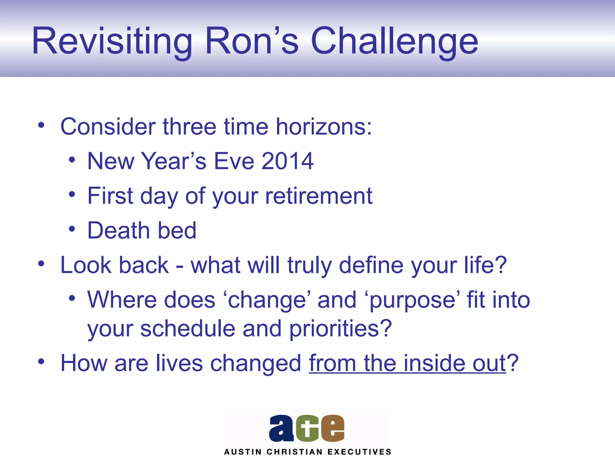 Revisiting Ron’s Challenge
• Consider three time horizons:
• New Year’s Eve 2014
• First day of your retirement
• Death bed
• Look back - what will truly define your life?
• Where does ‘change’ and ‘purpose’ fit into
your schedule and priorities?
• How are lives changed from the inside out?

 