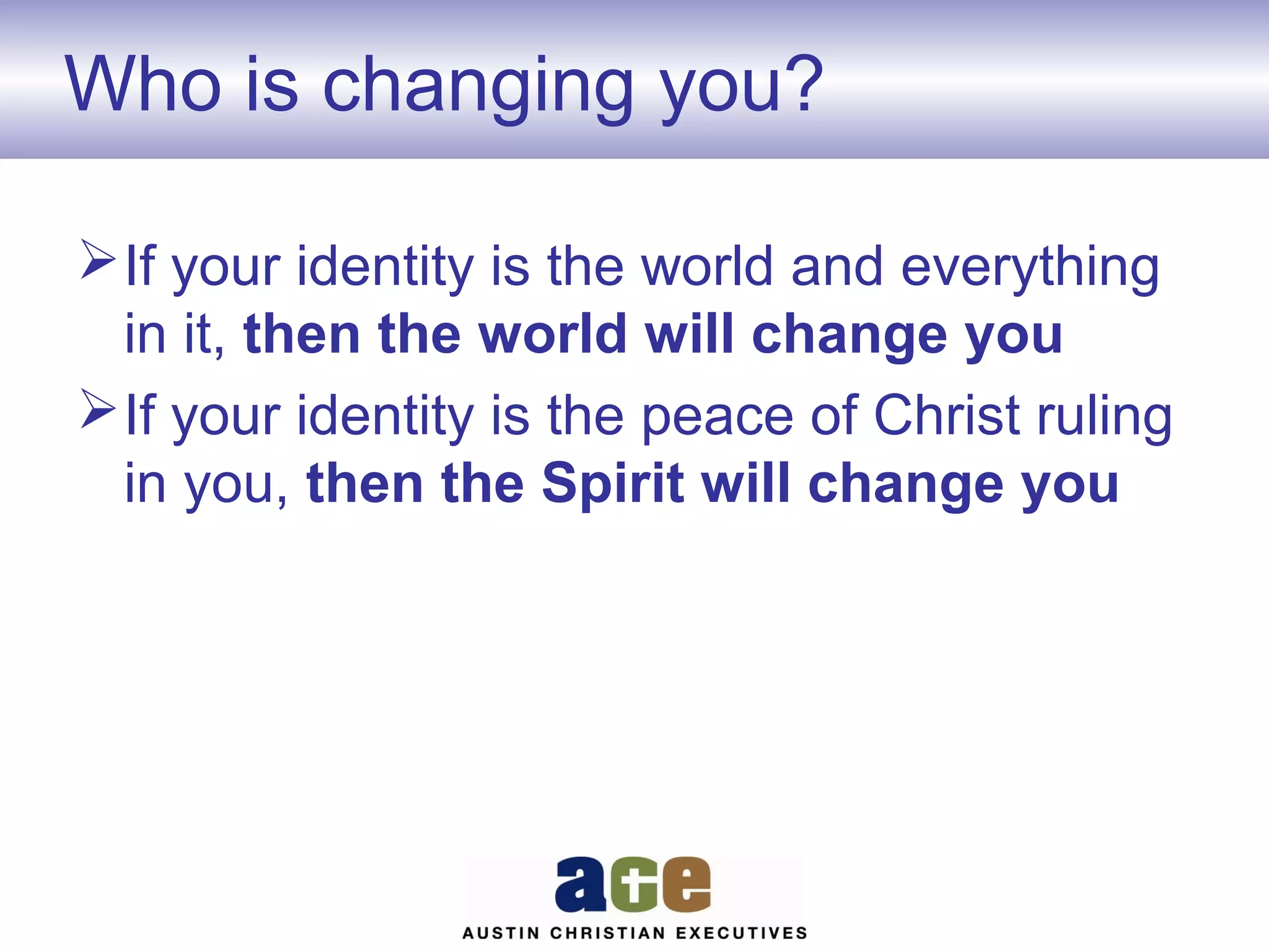 Who is changing you?
 If your identity is the world and everything
in it, then the world will change you
 If your identity is the peace of Christ ruling
in you, then the Spirit will change you

 