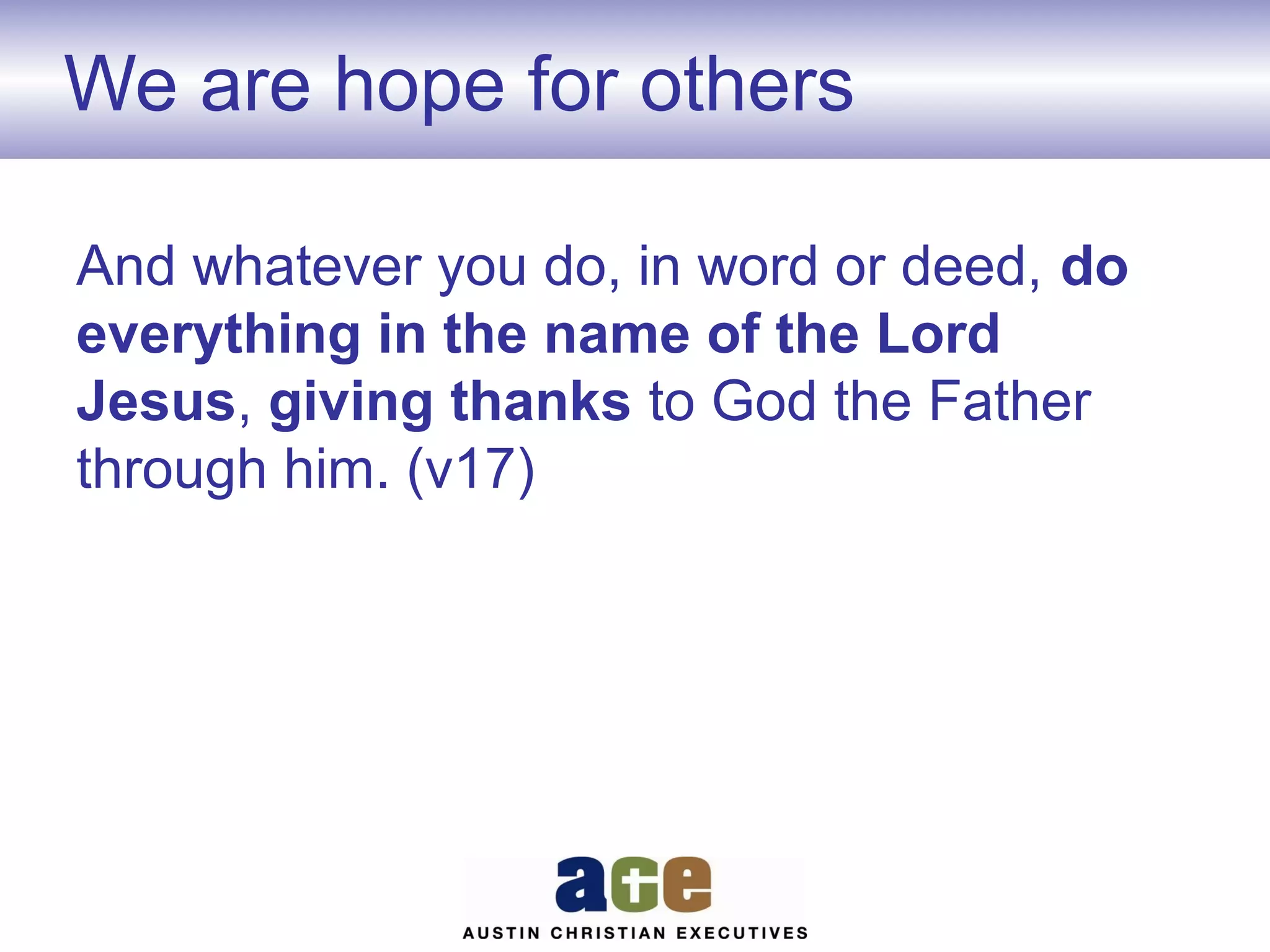 We are hope for others
And whatever you do, in word or deed, do
everything in the name of the Lord
Jesus, giving thanks to God the Father
through him. (v17)

 