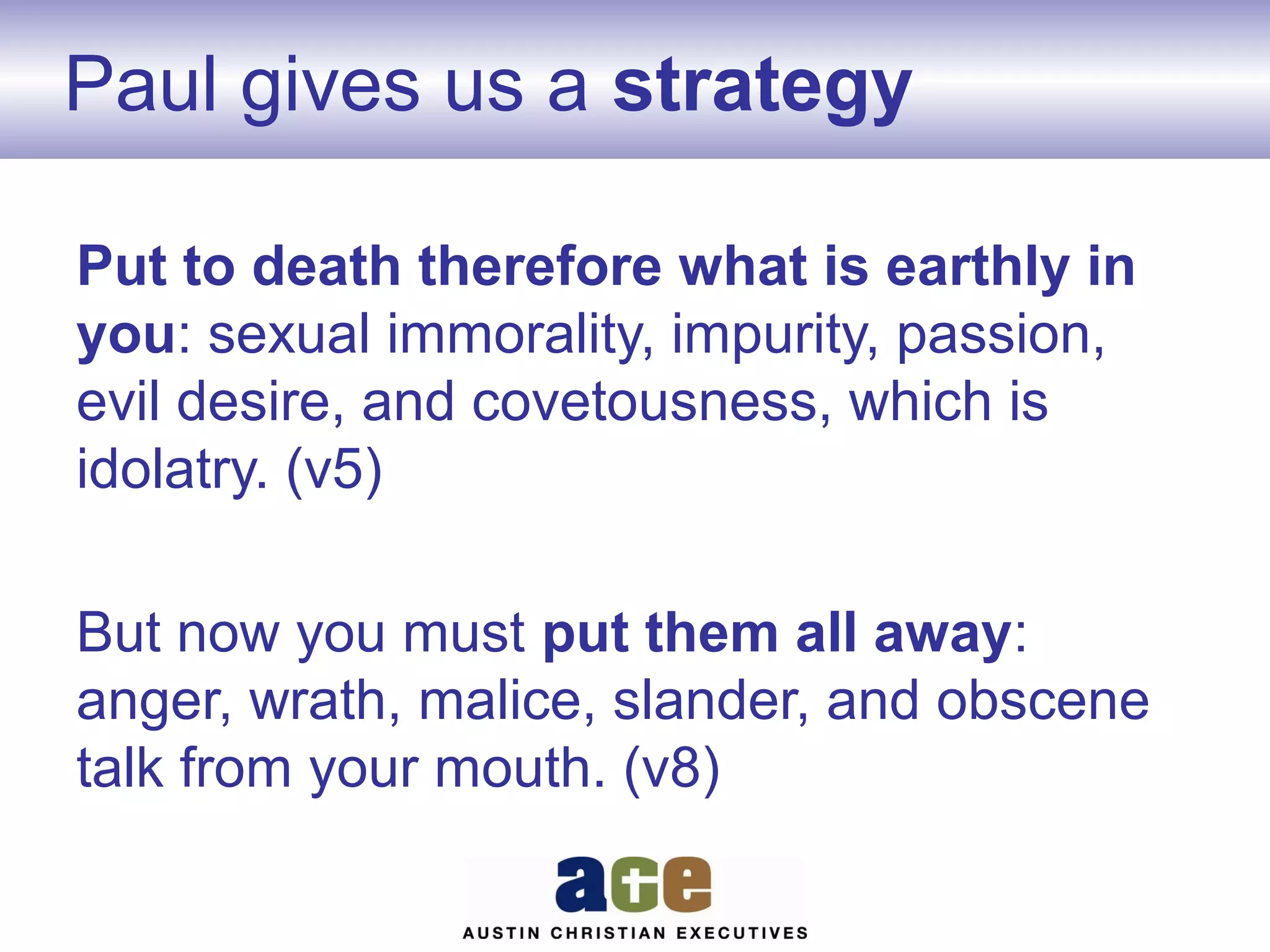 Paul gives us a strategy
Put to death therefore what is earthly in
you: sexual immorality, impurity, passion,
evil desire, and covetousness, which is
idolatry. (v5)
But now you must put them all away:
anger, wrath, malice, slander, and obscene
talk from your mouth. (v8)

 