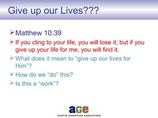 Give up our Lives???
Matthew 10:39
 If you cling to your life, you will lose it; but if you
give up your life for me, you will find it.
 What does it mean to “give up our lives for
Him”?
 How do we “do” this?
 Is this a “work”?
 