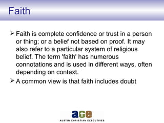 Faith
 Faith is complete confidence or trust in a person
or thing; or a belief not based on proof. It may
also refer to a particular system of religious
belief. The term 'faith' has numerous
connotations and is used in different ways, often
depending on context.
 A common view is that faith includes doubt
 
