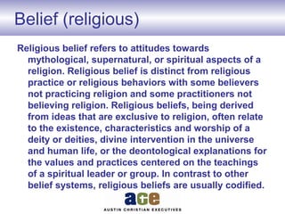 Belief (religious)
Religious belief refers to attitudes towards
mythological, supernatural, or spiritual aspects of a
religion. Religious belief is distinct from religious
practice or religious behaviors with some believers
not practicing religion and some practitioners not
believing religion. Religious beliefs, being derived
from ideas that are exclusive to religion, often relate
to the existence, characteristics and worship of a
deity or deities, divine intervention in the universe
and human life, or the deontological explanations for
the values and practices centered on the teachings
of a spiritual leader or group. In contrast to other
belief systems, religious beliefs are usually codified.
 