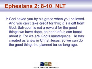 Ephesians 2: 8-10 NLT
 God saved you by his grace when you believed.
And you can’t take credit for this; it is a gift from
God. Salvation is not a reward for the good
things we have done, so none of us can boast
about it. For we are God’s masterpiece. He has
created us anew in Christ Jesus, so we can do
the good things he planned for us long ago.
 