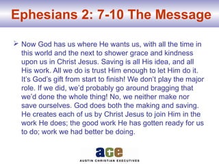 Ephesians 2: 7-10 The Message
 Now God has us where He wants us, with all the time in
this world and the next to shower grace and kindness
upon us in Christ Jesus. Saving is all His idea, and all
His work. All we do is trust Him enough to let Him do it.
It’s God’s gift from start to finish! We don’t play the major
role. If we did, we’d probably go around bragging that
we’d done the whole thing! No, we neither make nor
save ourselves. God does both the making and saving.
He creates each of us by Christ Jesus to join Him in the
work He does; the good work He has gotten ready for us
to do; work we had better be doing.
 