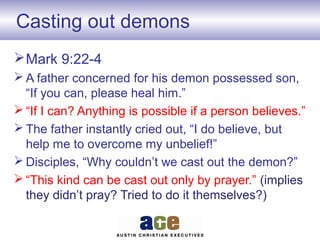 Casting out demons
Mark 9:22-4
 A father concerned for his demon possessed son,
“If you can, please heal him.”
 “If I can? Anything is possible if a person believes.”
 The father instantly cried out, “I do believe, but
help me to overcome my unbelief!”
 Disciples, “Why couldn’t we cast out the demon?”
 “This kind can be cast out only by prayer.” (implies
they didn’t pray? Tried to do it themselves?)
 