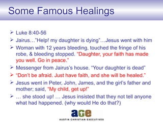 Some Famous Healings
 Luke 8:40-56
 Jairus…”Help! my daughter is dying”…Jesus went with him
 Woman with 12 years bleeding, touched the fringe of his
robe, & bleeding stopped. “Daughter, your faith has made
you well. Go in peace.”
 Messenger from Jairus’s house. “Your daughter is dead”
 “Don’t be afraid. Just have faith, and she will be healed.”
 Jesus went in Peter, John, James, and the girl’s father and
mother; said, “My child, get up!”
 … she stood up! … Jesus insisted that they not tell anyone
what had happened. (why would He do that?)
 