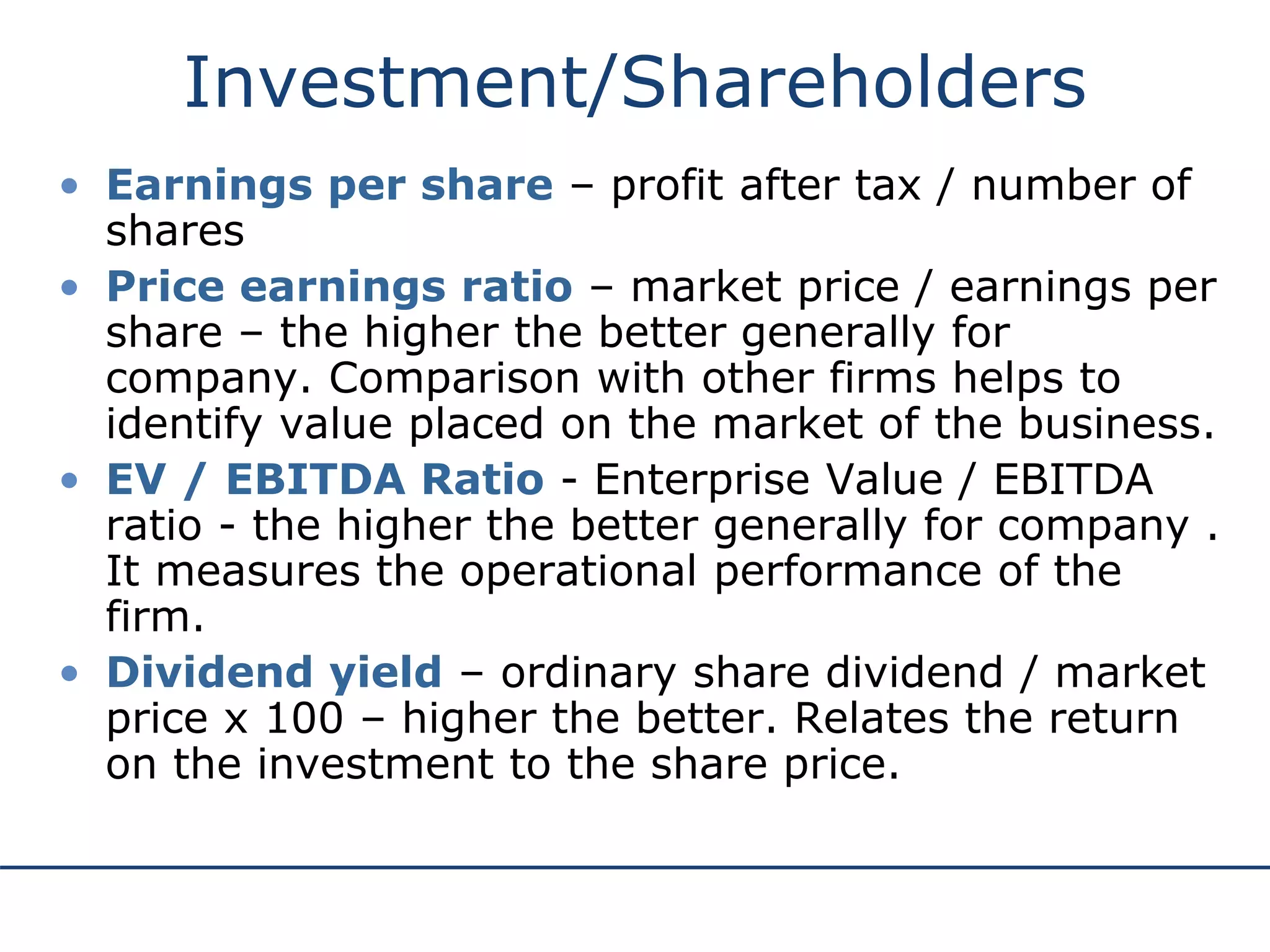 Investment/Shareholders
• Earnings per share – profit after tax / number of
shares
• Price earnings ratio – market price / earnings per
share – the higher the better generally for
company. Comparison with other firms helps to
identify value placed on the market of the business.
• EV / EBITDA Ratio - Enterprise Value / EBITDA
ratio - the higher the better generally for company .
It measures the operational performance of the
firm.
• Dividend yield – ordinary share dividend / market
price x 100 – higher the better. Relates the return
on the investment to the share price.
 