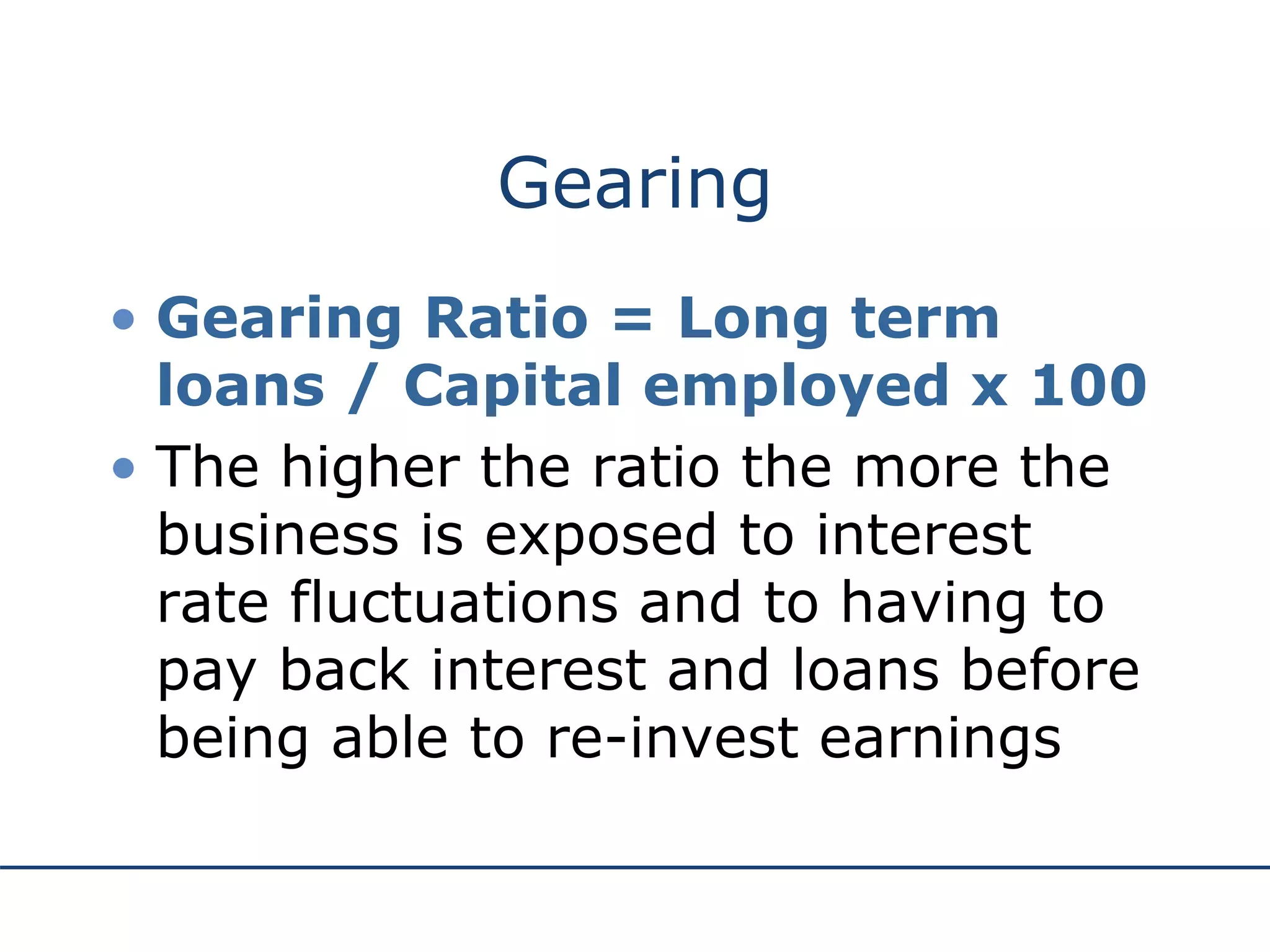 Gearing
• Gearing Ratio = Long term
loans / Capital employed x 100
• The higher the ratio the more the
business is exposed to interest
rate fluctuations and to having to
pay back interest and loans before
being able to re-invest earnings
 