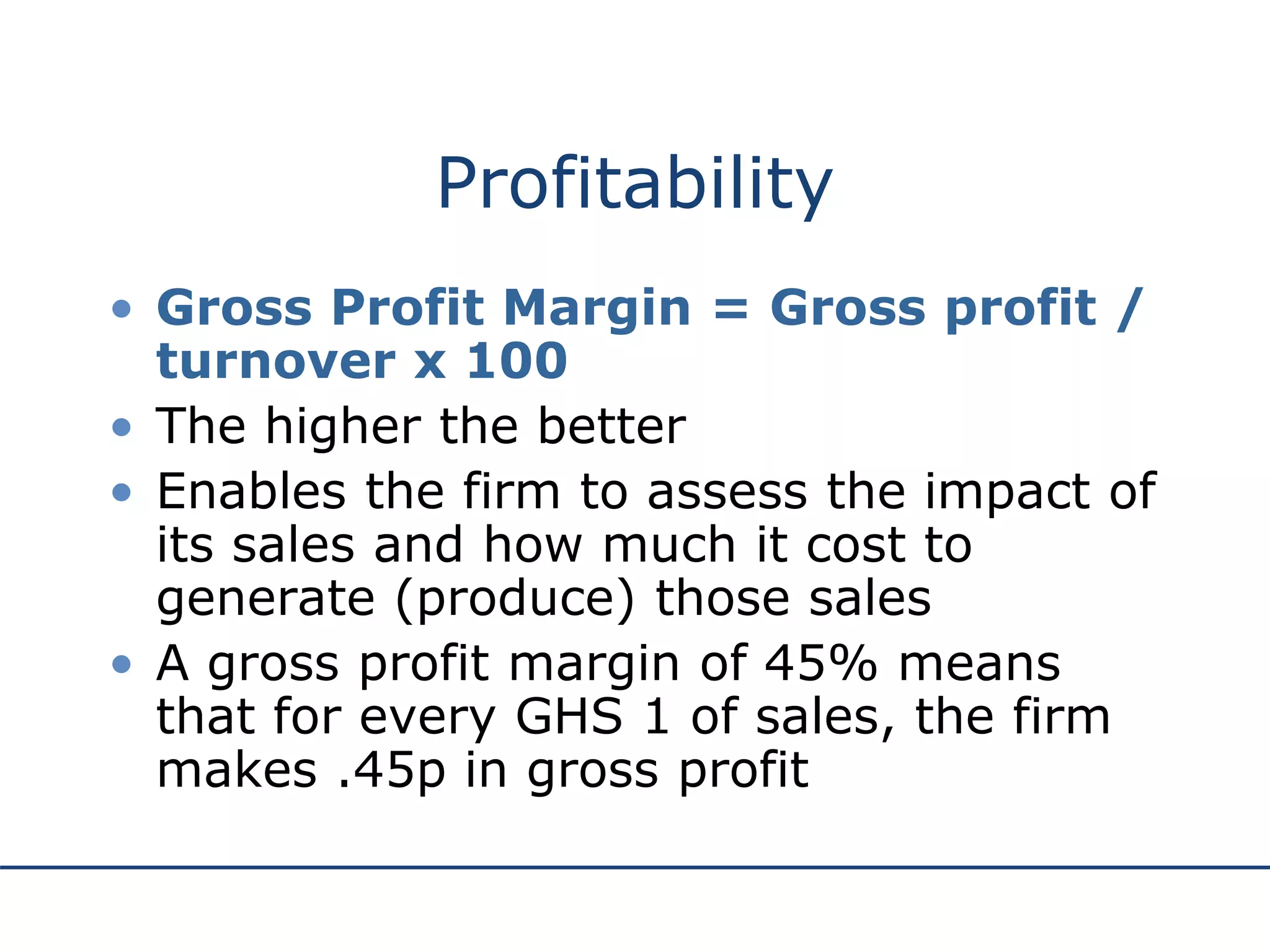 Profitability
• Gross Profit Margin = Gross profit /
turnover x 100
• The higher the better
• Enables the firm to assess the impact of
its sales and how much it cost to
generate (produce) those sales
• A gross profit margin of 45% means
that for every GHS 1 of sales, the firm
makes .45p in gross profit
 