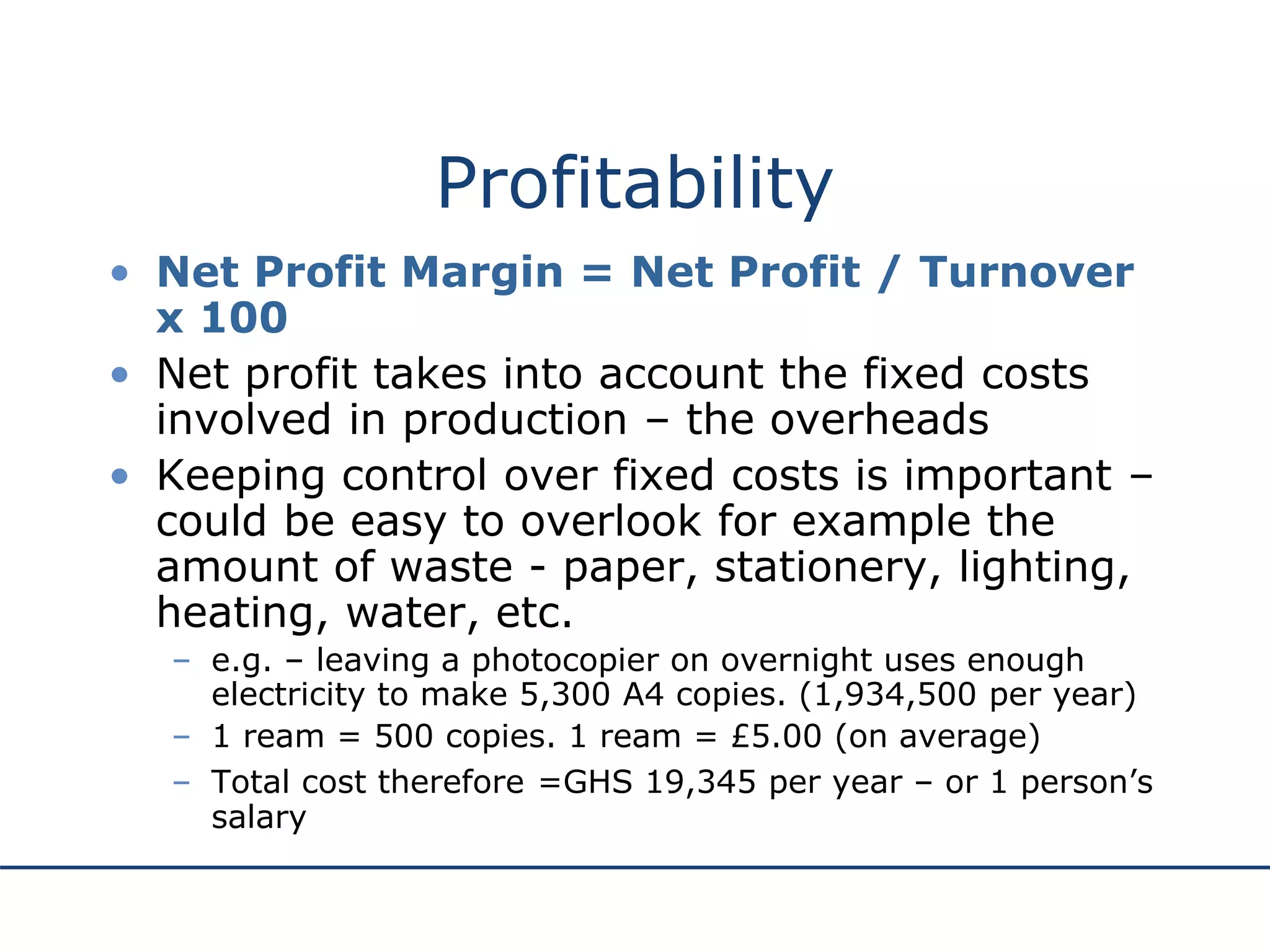 Profitability
• Net Profit Margin = Net Profit / Turnover
x 100
• Net profit takes into account the fixed costs
involved in production – the overheads
• Keeping control over fixed costs is important –
could be easy to overlook for example the
amount of waste - paper, stationery, lighting,
heating, water, etc.
– e.g. – leaving a photocopier on overnight uses enough
electricity to make 5,300 A4 copies. (1,934,500 per year)
– 1 ream = 500 copies. 1 ream = £5.00 (on average)
– Total cost therefore =GHS 19,345 per year – or 1 person’s
salary
 