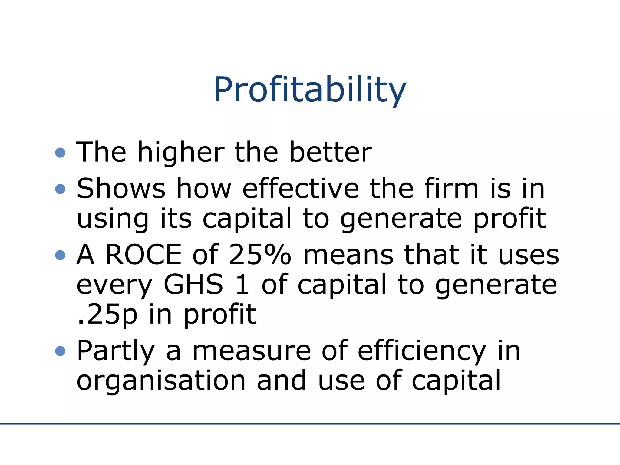 Profitability
• The higher the better
• Shows how effective the firm is in
using its capital to generate profit
• A ROCE of 25% means that it uses
every GHS 1 of capital to generate
.25p in profit
• Partly a measure of efficiency in
organisation and use of capital
 