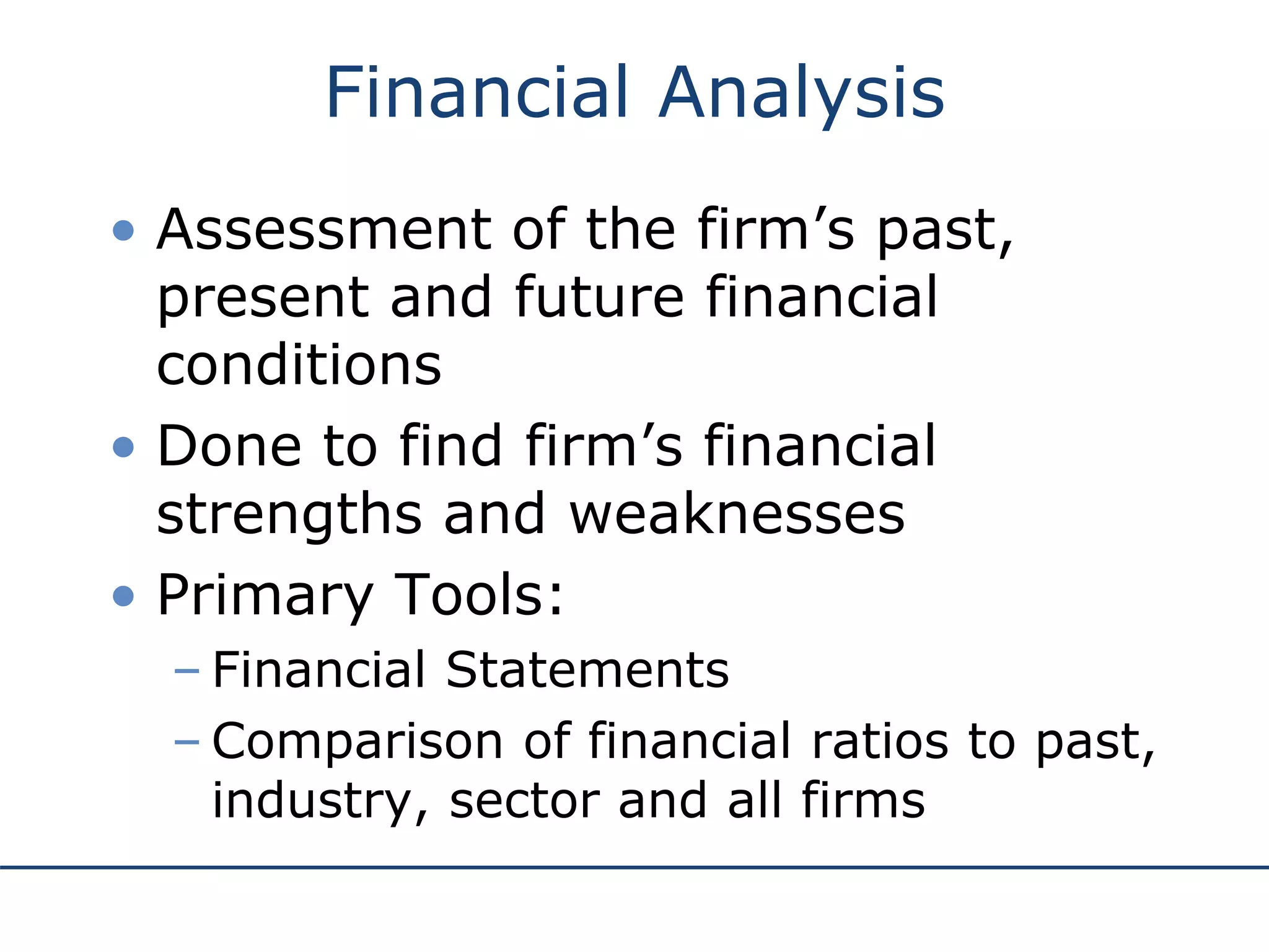 Financial Analysis
• Assessment of the firm’s past,
present and future financial
conditions
• Done to find firm’s financial
strengths and weaknesses
• Primary Tools:
– Financial Statements
– Comparison of financial ratios to past,
industry, sector and all firms
 