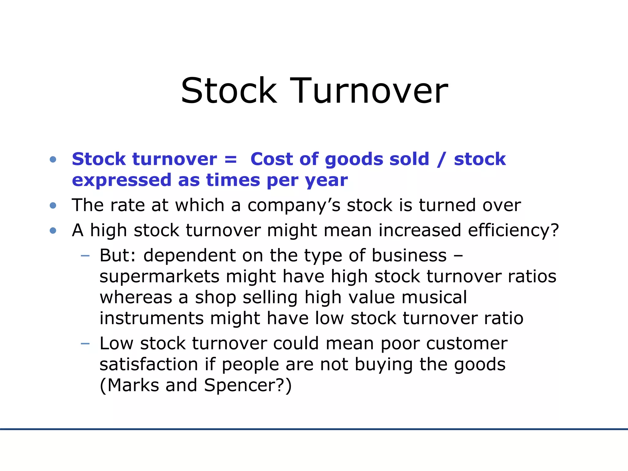 Stock Turnover
• Stock turnover = Cost of goods sold / stock
expressed as times per year
• The rate at which a company’s stock is turned over
• A high stock turnover might mean increased efficiency?
– But: dependent on the type of business –
supermarkets might have high stock turnover ratios
whereas a shop selling high value musical
instruments might have low stock turnover ratio
– Low stock turnover could mean poor customer
satisfaction if people are not buying the goods
(Marks and Spencer?)
 