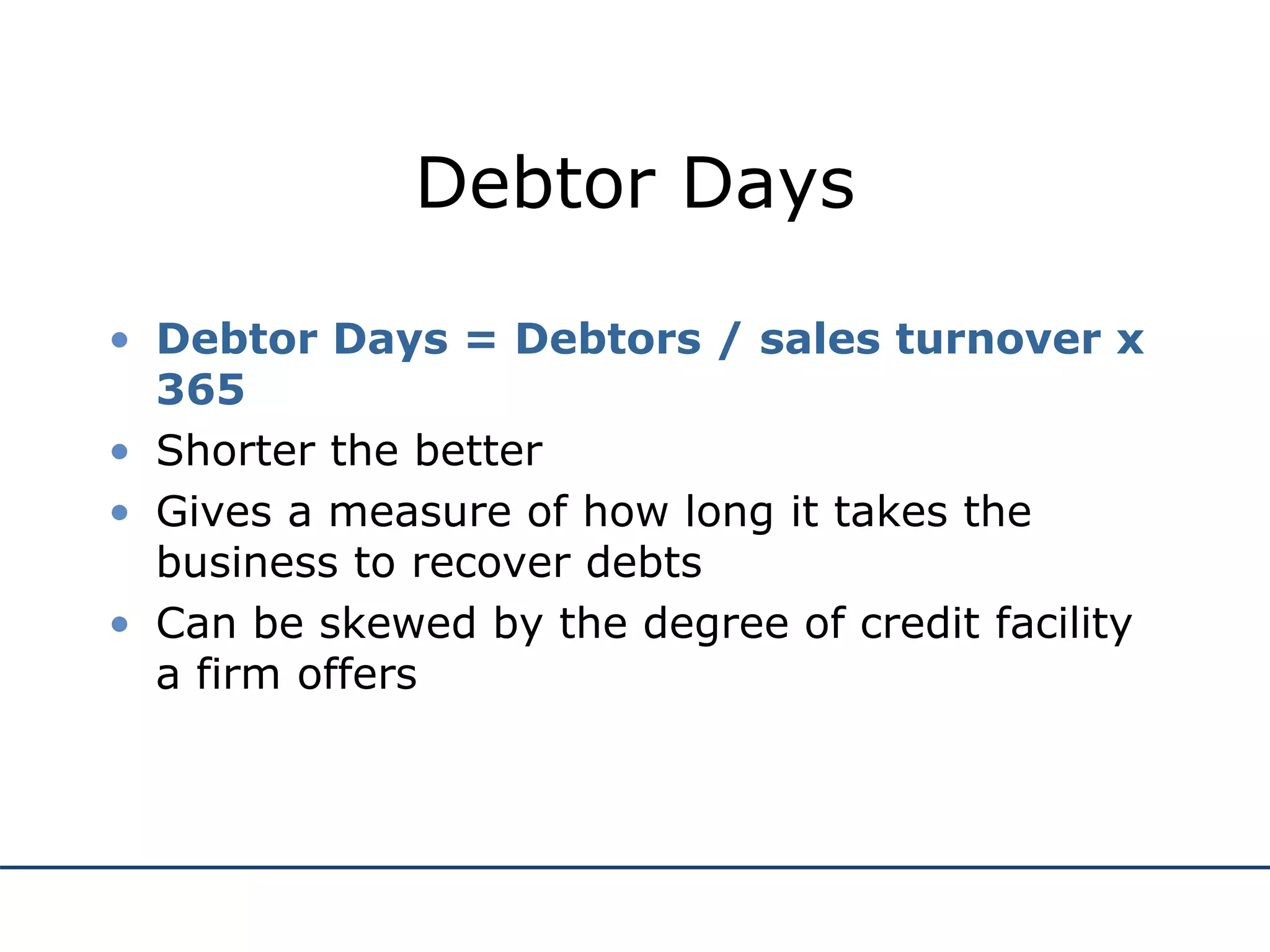 Debtor Days
• Debtor Days = Debtors / sales turnover x
365
• Shorter the better
• Gives a measure of how long it takes the
business to recover debts
• Can be skewed by the degree of credit facility
a firm offers
 