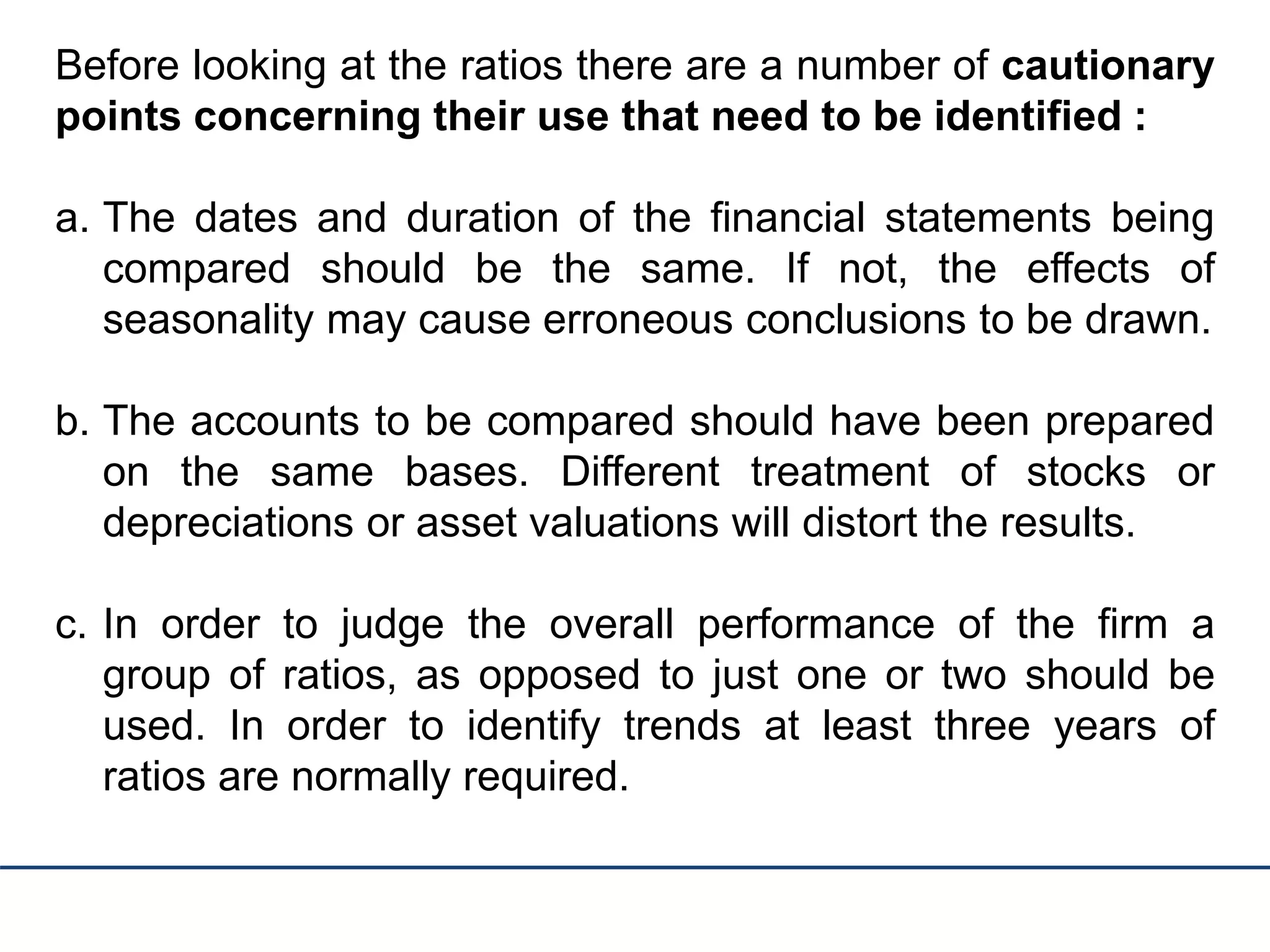 Before looking at the ratios there are a number of cautionary
points concerning their use that need to be identified :
a. The dates and duration of the financial statements being
compared should be the same. If not, the effects of
seasonality may cause erroneous conclusions to be drawn.
b. The accounts to be compared should have been prepared
on the same bases. Different treatment of stocks or
depreciations or asset valuations will distort the results.
c. In order to judge the overall performance of the firm a
group of ratios, as opposed to just one or two should be
used. In order to identify trends at least three years of
ratios are normally required.
 