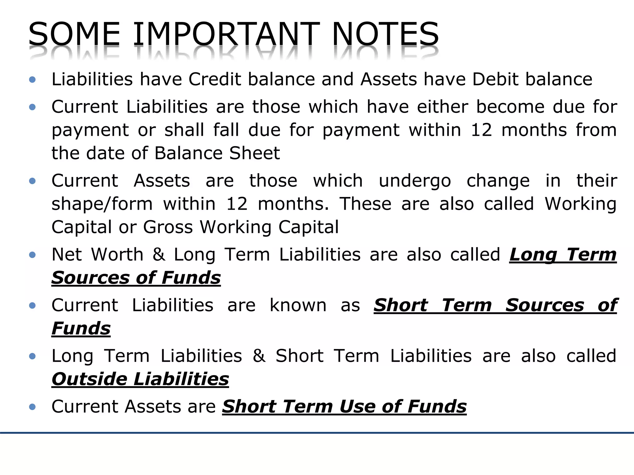 SOME IMPORTANT NOTES
• Liabilities have Credit balance and Assets have Debit balance
• Current Liabilities are those which have either become due for
payment or shall fall due for payment within 12 months from
the date of Balance Sheet
• Current Assets are those which undergo change in their
shape/form within 12 months. These are also called Working
Capital or Gross Working Capital
• Net Worth & Long Term Liabilities are also called Long Term
Sources of Funds
• Current Liabilities are known as Short Term Sources of
Funds
• Long Term Liabilities & Short Term Liabilities are also called
Outside Liabilities
• Current Assets are Short Term Use of Funds
 