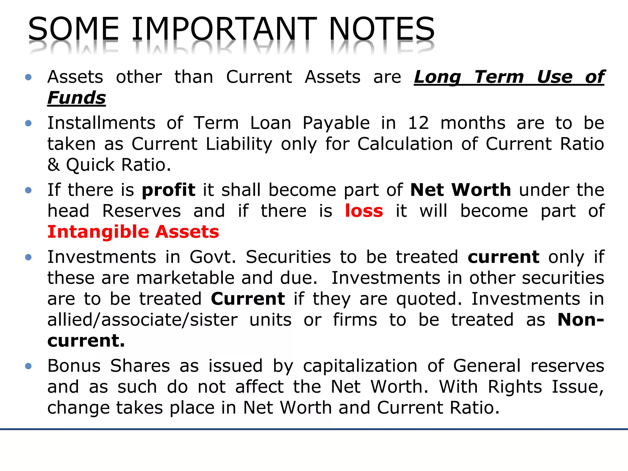 SOME IMPORTANT NOTES
• Assets other than Current Assets are Long Term Use of
Funds
• Installments of Term Loan Payable in 12 months are to be
taken as Current Liability only for Calculation of Current Ratio
& Quick Ratio.
• If there is profit it shall become part of Net Worth under the
head Reserves and if there is loss it will become part of
Intangible Assets
• Investments in Govt. Securities to be treated current only if
these are marketable and due. Investments in other securities
are to be treated Current if they are quoted. Investments in
allied/associate/sister units or firms to be treated as Non-
current.
• Bonus Shares as issued by capitalization of General reserves
and as such do not affect the Net Worth. With Rights Issue,
change takes place in Net Worth and Current Ratio.
 