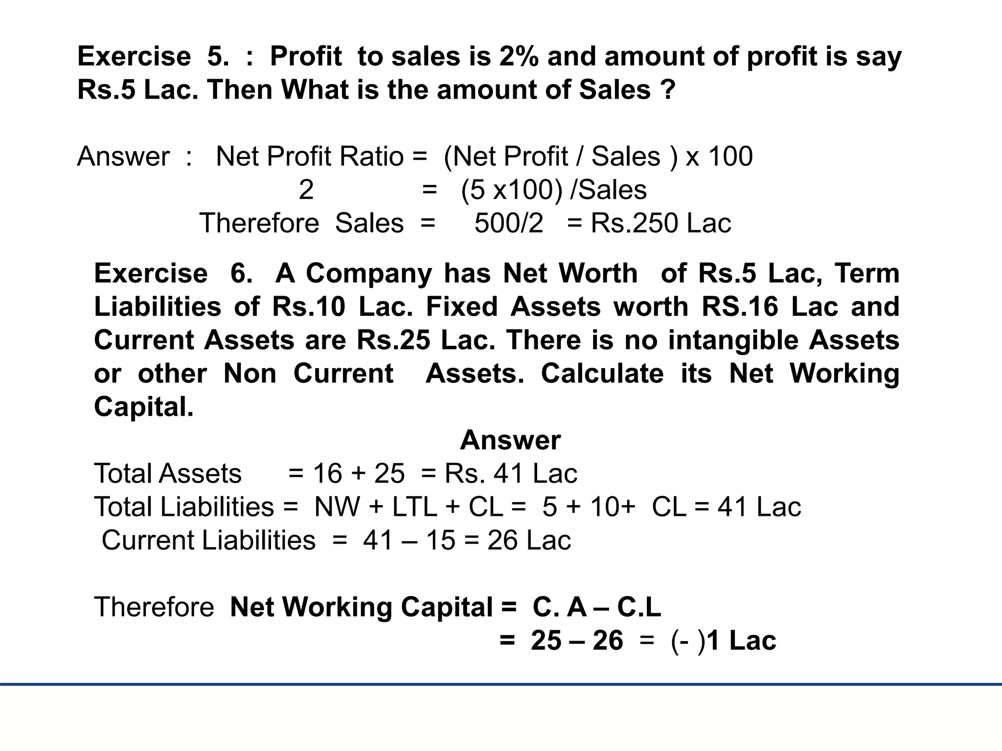 Exercise 5. : Profit to sales is 2% and amount of profit is say
Rs.5 Lac. Then What is the amount of Sales ?
Answer : Net Profit Ratio = (Net Profit / Sales ) x 100
2 = (5 x100) /Sales
Therefore Sales = 500/2 = Rs.250 Lac
Exercise 6. A Company has Net Worth of Rs.5 Lac, Term
Liabilities of Rs.10 Lac. Fixed Assets worth RS.16 Lac and
Current Assets are Rs.25 Lac. There is no intangible Assets
or other Non Current Assets. Calculate its Net Working
Capital.
Answer
Total Assets = 16 + 25 = Rs. 41 Lac
Total Liabilities = NW + LTL + CL = 5 + 10+ CL = 41 Lac
Current Liabilities = 41 – 15 = 26 Lac
Therefore Net Working Capital = C. A – C.L
= 25 – 26 = (- )1 Lac
 