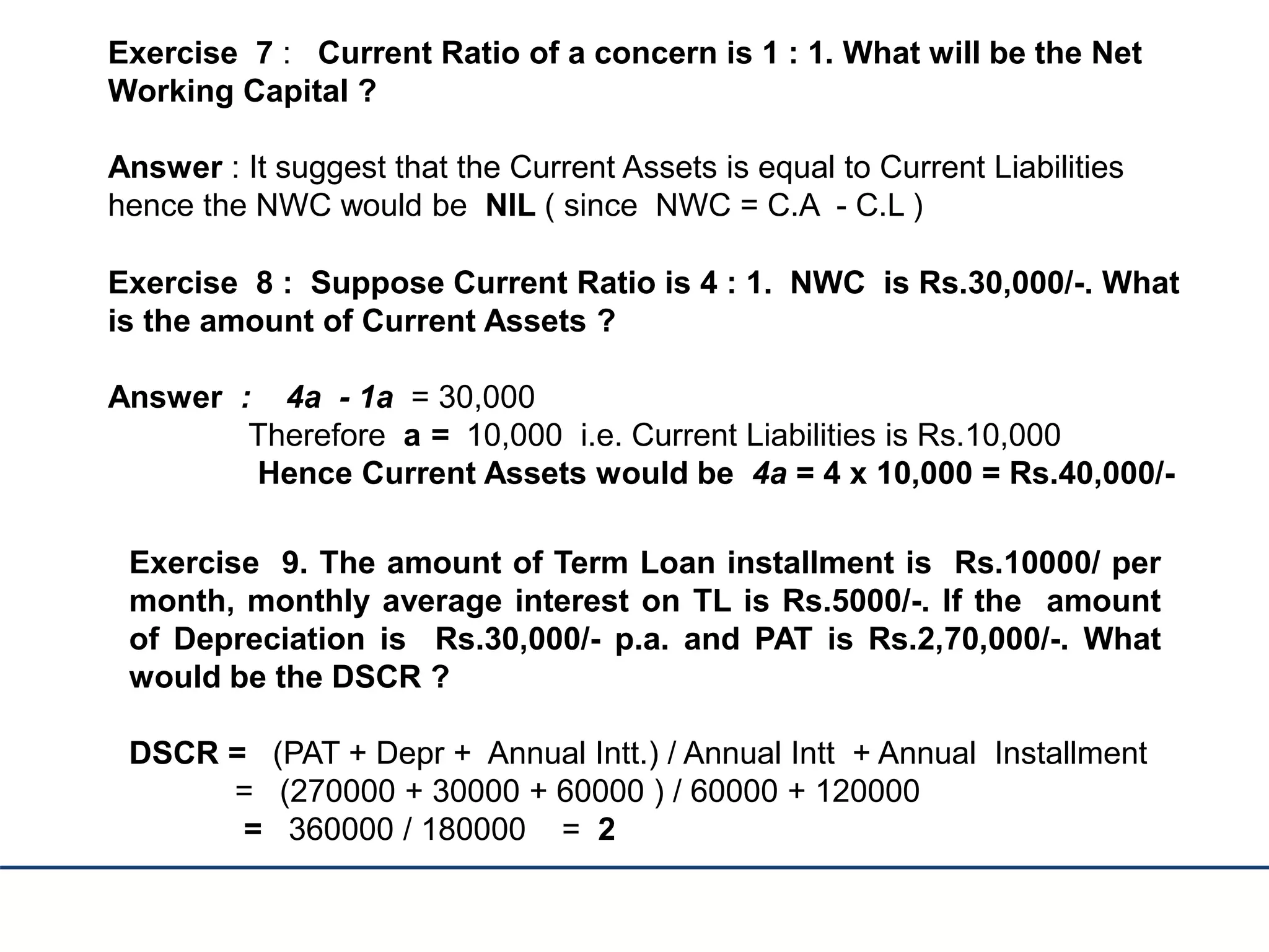 Exercise 7 : Current Ratio of a concern is 1 : 1. What will be the Net
Working Capital ?
Answer : It suggest that the Current Assets is equal to Current Liabilities
hence the NWC would be NIL ( since NWC = C.A - C.L )
Exercise 8 : Suppose Current Ratio is 4 : 1. NWC is Rs.30,000/-. What
is the amount of Current Assets ?
Answer : 4a - 1a = 30,000
Therefore a = 10,000 i.e. Current Liabilities is Rs.10,000
Hence Current Assets would be 4a = 4 x 10,000 = Rs.40,000/-
Exercise 9. The amount of Term Loan installment is Rs.10000/ per
month, monthly average interest on TL is Rs.5000/-. If the amount
of Depreciation is Rs.30,000/- p.a. and PAT is Rs.2,70,000/-. What
would be the DSCR ?
DSCR = (PAT + Depr + Annual Intt.) / Annual Intt + Annual Installment
= (270000 + 30000 + 60000 ) / 60000 + 120000
= 360000 / 180000 = 2
 